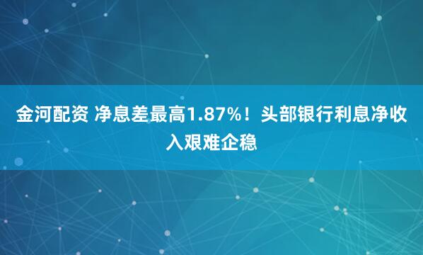金河配资 净息差最高1.87%！头部银行利息净收入艰难企稳